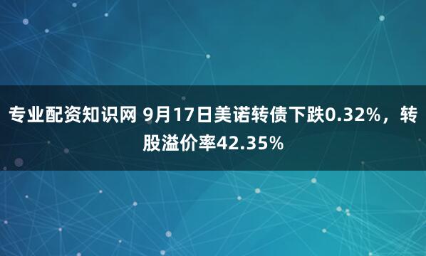 专业配资知识网 9月17日美诺转债下跌0.32%，转股溢价率42.35%