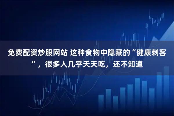 免费配资炒股网站 这种食物中隐藏的“健康刺客”，很多人几乎天天吃，还不知道
