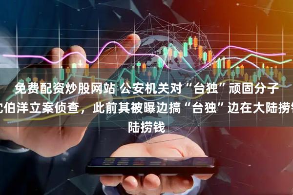 免费配资炒股网站 公安机关对“台独”顽固分子沈伯洋立案侦查，此前其被曝边搞“台独”边在大陆捞钱