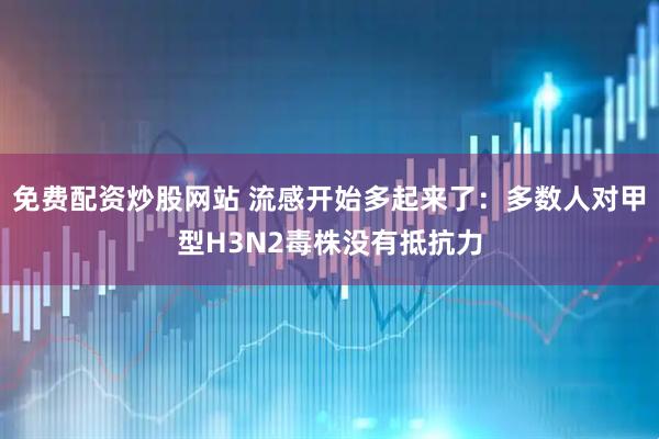 免费配资炒股网站 流感开始多起来了：多数人对甲型H3N2毒株没有抵抗力