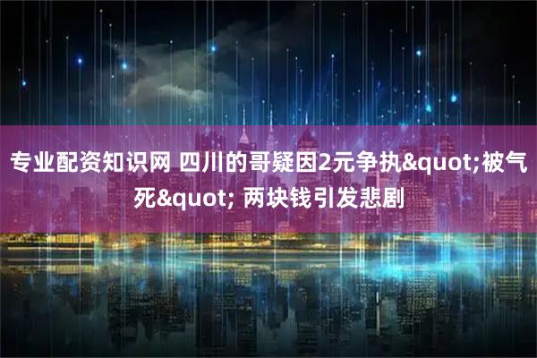 专业配资知识网 四川的哥疑因2元争执"被气死" 两块钱引发悲剧