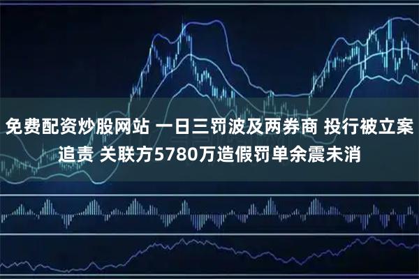 免费配资炒股网站 一日三罚波及两券商 投行被立案追责 关联方5780万造假罚单余震未消