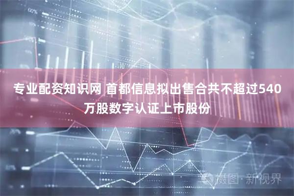 专业配资知识网 首都信息拟出售合共不超过540万股数字认证上市股份