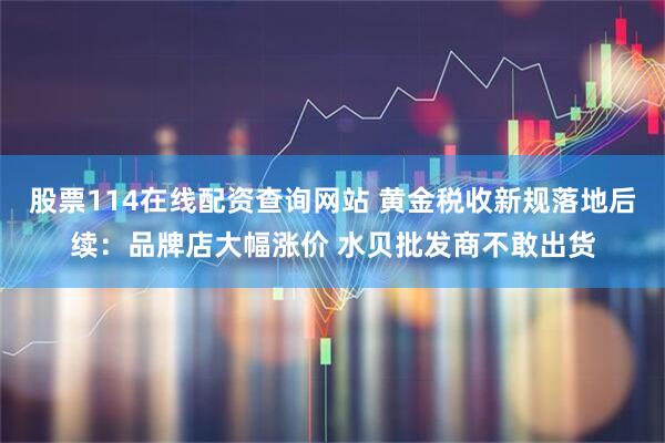 股票114在线配资查询网站 黄金税收新规落地后续：品牌店大幅涨价 水贝批发商不敢出货