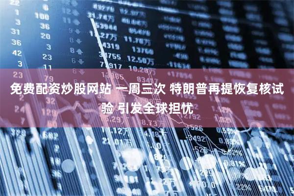 免费配资炒股网站 一周三次 特朗普再提恢复核试验 引发全球担忧