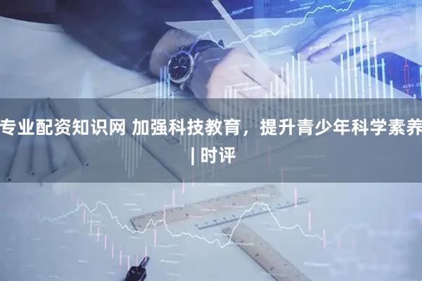 专业配资知识网 加强科技教育，提升青少年科学素养 | 时评