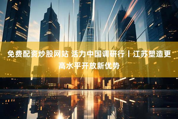 免费配资炒股网站 活力中国调研行丨江苏塑造更高水平开放新优势