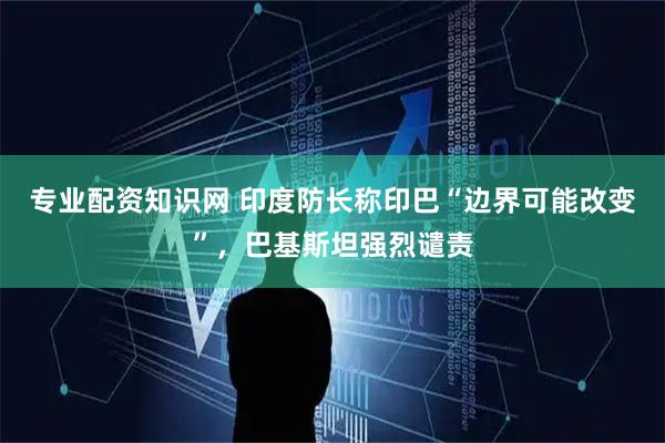 专业配资知识网 印度防长称印巴“边界可能改变”，巴基斯坦强烈谴责
