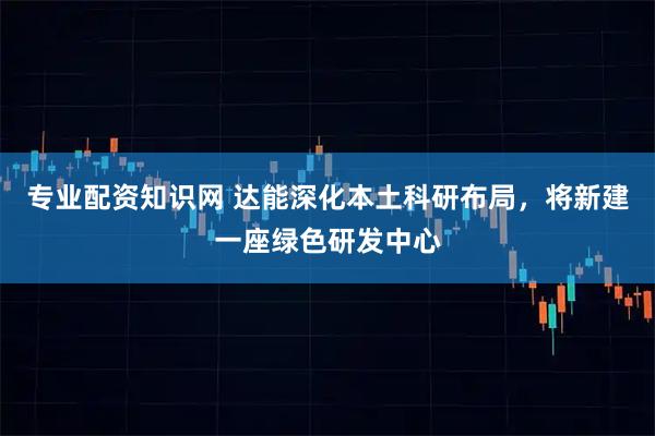 专业配资知识网 达能深化本土科研布局，将新建一座绿色研发中心