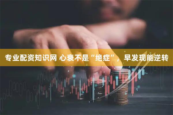 专业配资知识网 心衰不是“绝症”，早发现能逆转