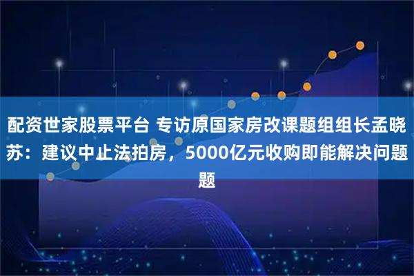 配资世家股票平台 专访原国家房改课题组组长孟晓苏：建议中止法拍房，5000亿元收购即能解决问题