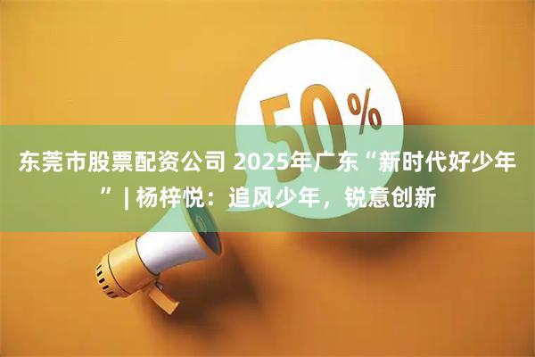 东莞市股票配资公司 2025年广东“新时代好少年” | 杨梓悦：追风少年，锐意创新
