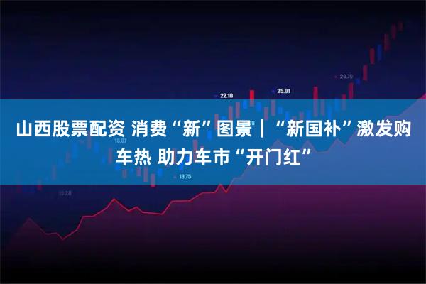 山西股票配资 消费“新”图景｜“新国补”激发购车热 助力车市“开门红”