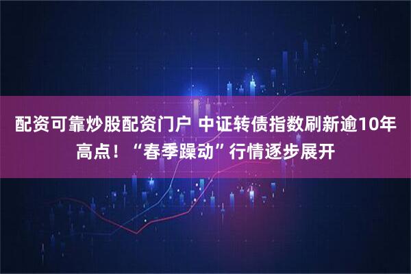 配资可靠炒股配资门户 中证转债指数刷新逾10年高点！“春季躁动”行情逐步展开