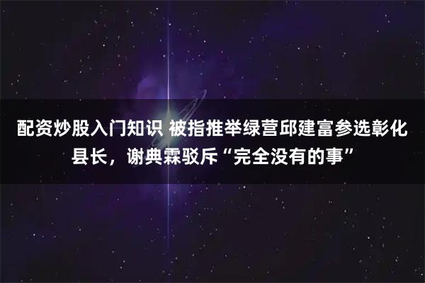 配资炒股入门知识 被指推举绿营邱建富参选彰化县长，谢典霖驳斥“完全没有的事”