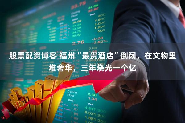 股票配资博客 福州“最贵酒店”倒闭，在文物里堆奢华，三年烧光一个亿