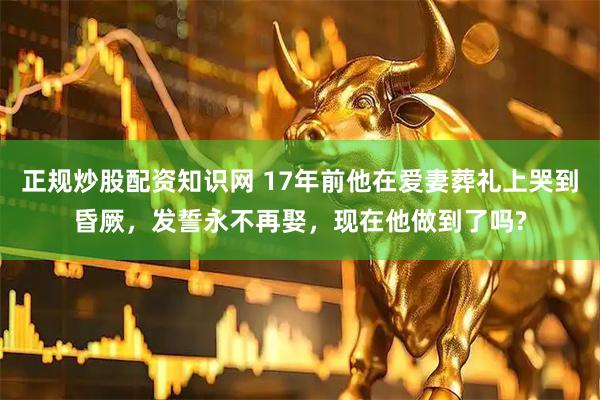 正规炒股配资知识网 17年前他在爱妻葬礼上哭到昏厥，发誓永不再娶，现在他做到了吗?