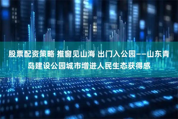 股票配资策略 推窗见山海 出门入公园——山东青岛建设公园城市增进人民生态获得感