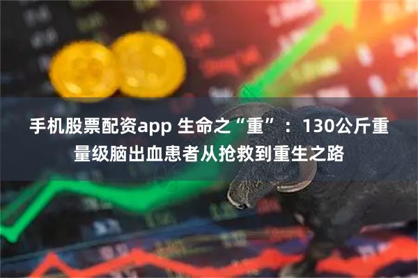 手机股票配资app 生命之“重” ：130公斤重量级脑出血患者从抢救到重生之路