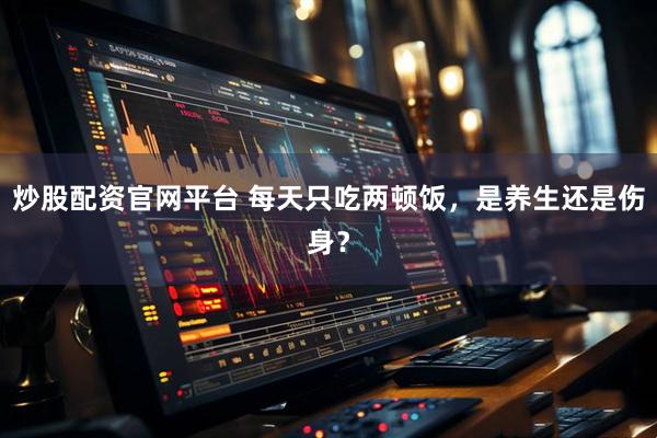 炒股配资官网平台 每天只吃两顿饭，是养生还是伤身？