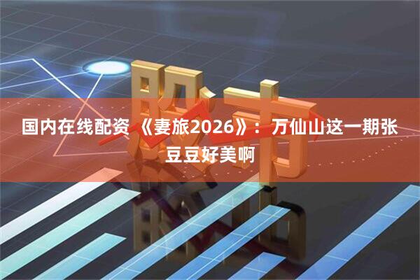 国内在线配资 《妻旅2026》：万仙山这一期张豆豆好美啊